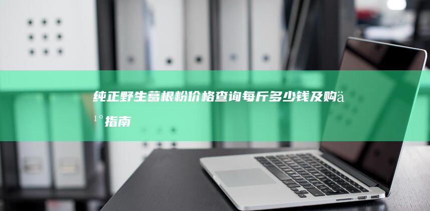 纯正野生葛根粉价格查询：每斤多少钱及购买指南