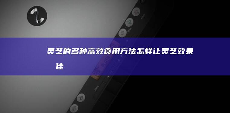 灵芝的多种高效食用方法：怎样让灵芝效果最佳